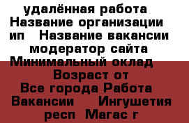 удалённая работа › Название организации ­ ип › Название вакансии ­ модератор сайта › Минимальный оклад ­ 39 500 › Возраст от ­ 18 - Все города Работа » Вакансии   . Ингушетия респ.,Магас г.